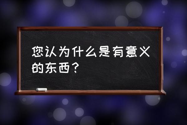 什么才是有意义的事 您认为什么是有意义的东西？