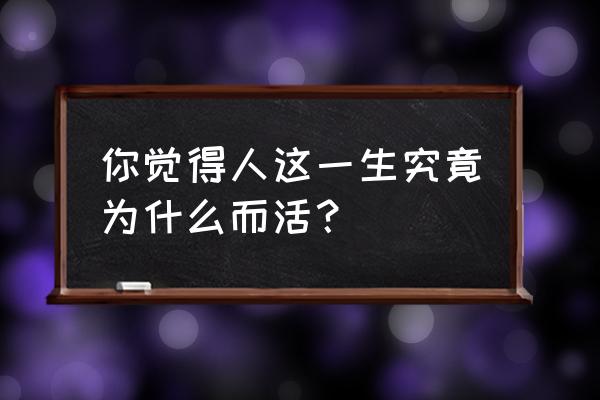 你说到底为什么 你觉得人这一生究竟为什么而活？