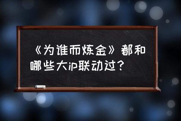 为而谁炼金 《为谁而炼金》都和哪些大ip联动过？