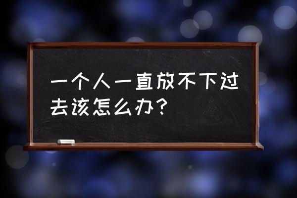 总是放不下过去的事怎么办 一个人一直放不下过去该怎么办？