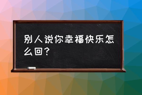 我的快乐会回来的怎么回复 别人说你幸福快乐怎么回？