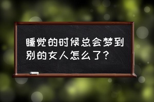 男人梦见女人意味着什么 睡觉的时候总会梦到别的女人怎么了？