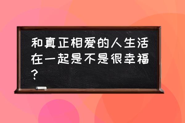 和现在相爱的人一起生活 和真正相爱的人生活在一起是不是很幸福？