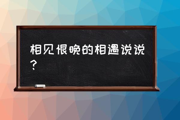 相见恨晚的相遇 相见恨晚的相遇说说？