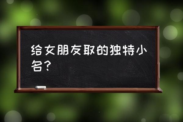 给女朋友起个专属小名 给女朋友取的独特小名？