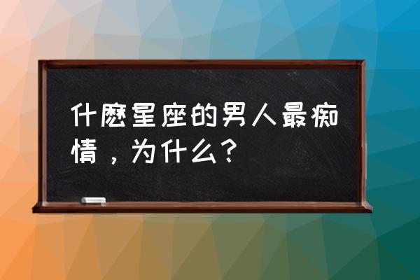 哪个星座最痴情 什麽星座的男人最痴情，为什么？