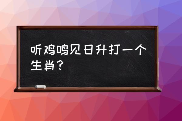 闻说鸡鸣见日升什么肖 听鸡鸣见日升打一个生肖？