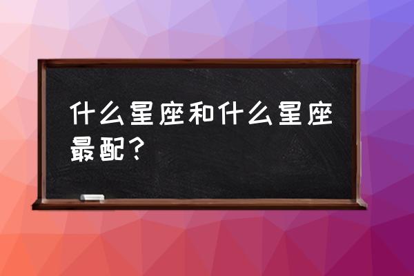 十二星座最佳配对组合 什么星座和什么星座最配？