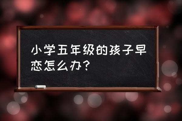 小学五年级的孩子早恋怎么办？ 小学五年级的孩子早恋怎么办？