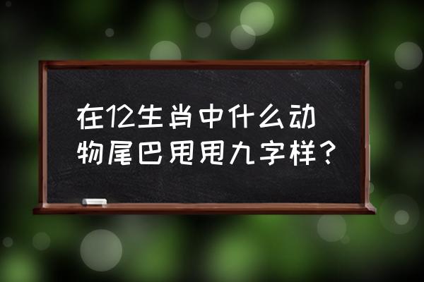 在12生肖中什么动物尾巴甩甩九字样？ 在12生肖中什么动物尾巴甩甩九字样？