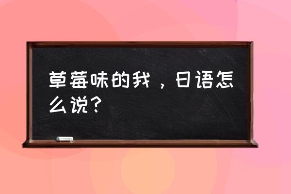 草莓味的我，日语怎么说？ 草莓味的我，日语怎么说？