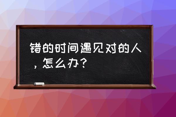 错的时间遇见对的人，怎么办？ 错的时间遇见对的人，怎么办？