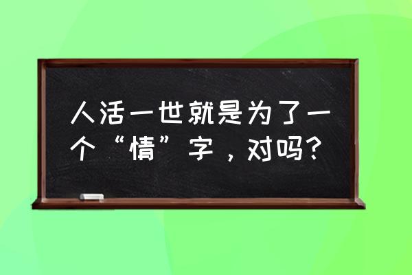 人活一世就是为了一个“情”字，对吗？ 人活一世就是为了一个“情”字，对吗？