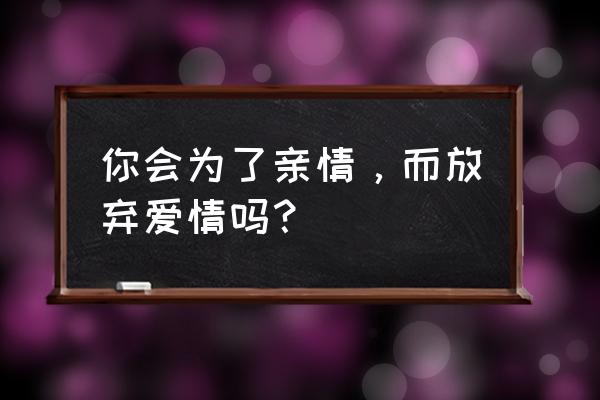 你会为了亲情，而放弃爱情吗？ 你会为了亲情，而放弃爱情吗？