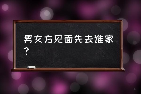 男女方见面先去谁家？ 男女方见面先去谁家？