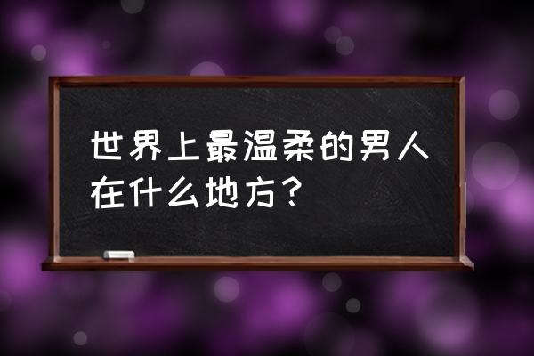 世界上最温柔的男人在什么地方？ 世界上最温柔的男人在什么地方？