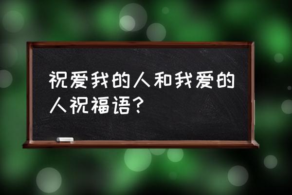 祝爱我的人和我爱的人祝福语？ 祝爱我的人和我爱的人祝福语？