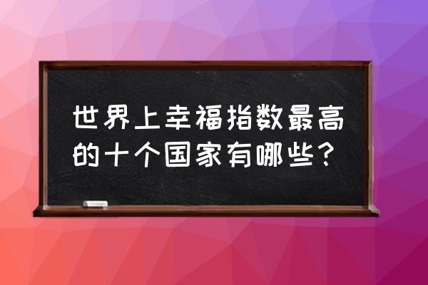 世界上幸福指数最高的十个国家有哪些？ 世界上幸福指数最高的十个国家有哪些？