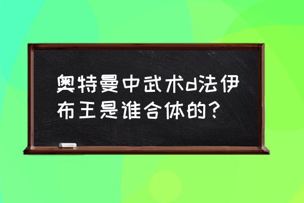 奥特曼中武术d法伊布王是谁合体的？ 奥特曼中武术d法伊布王是谁合体的？