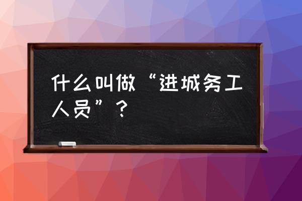 什么叫做“进城务工人员”？ 什么叫做“进城务工人员”？