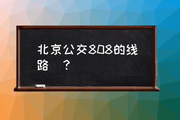 808路公交车路线时间表 北京公交808的线路_？