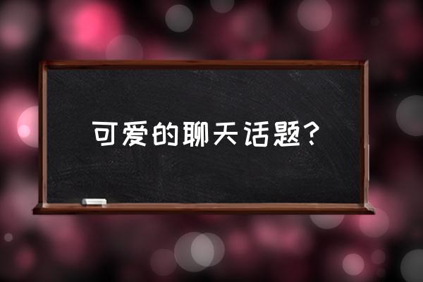 100个聊天话题 可爱的聊天话题？