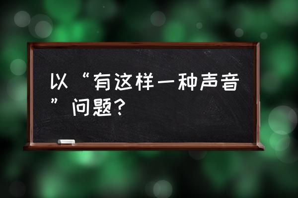 有那样一种声音 以“有这样一种声音”问题？