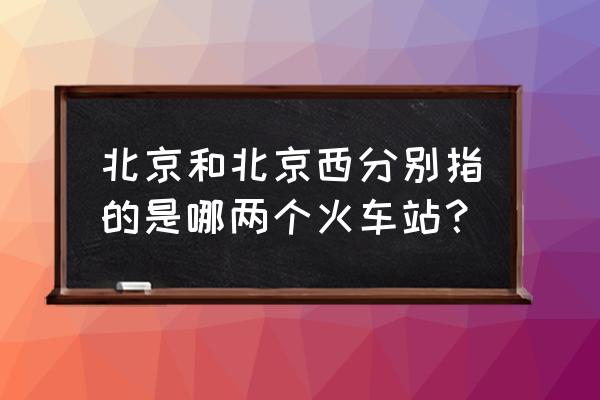 北京站是北京哪个站 北京和北京西分别指的是哪两个火车站？