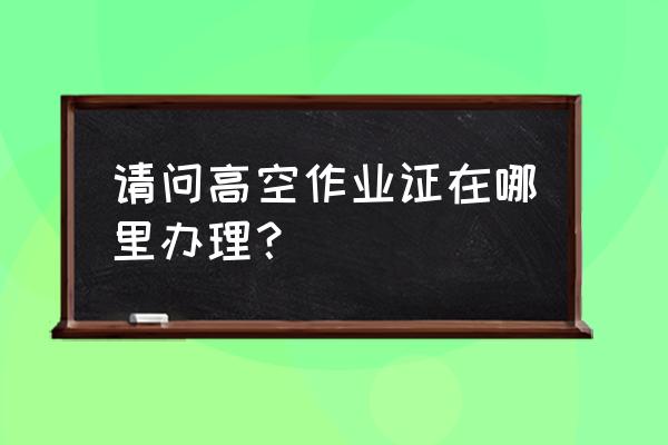 高空作业证在哪里办 请问高空作业证在哪里办理？