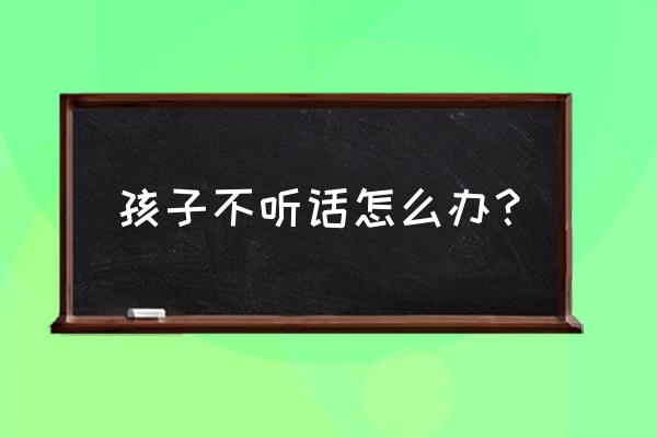 孩子特别不听话怎么办 孩子不听话怎么办？