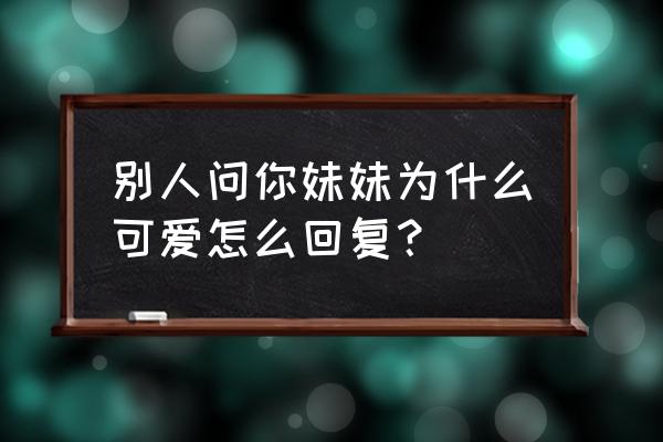 我的妹妹怎么可能这么可爱 别人问你妹妹为什么可爱怎么回复？