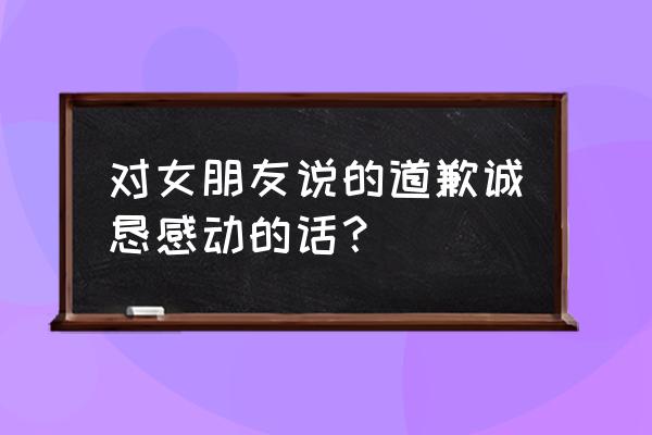 给女友道歉 很感动的话 对女朋友说的道歉诚恳感动的话？