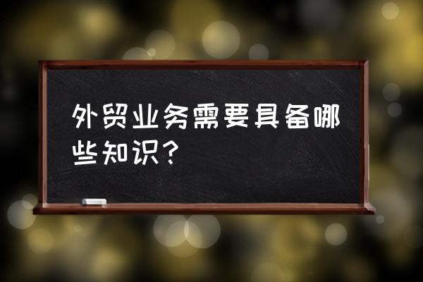 外贸专业知识 外贸业务需要具备哪些知识？