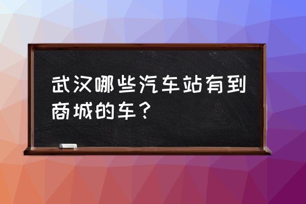 武昌宏基客运站时刻表 武汉哪些汽车站有到商城的车？