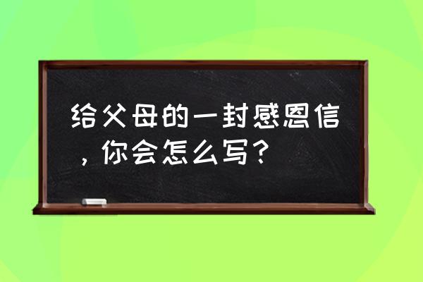 给父母的一封感恩信 给父母的一封感恩信，你会怎么写？