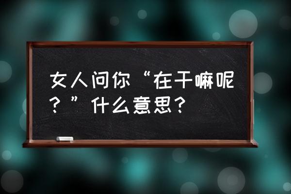 一句你在干嘛呢包含了 女人问你“在干嘛呢？”什么意思？