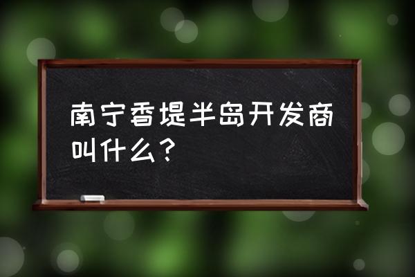 南宁香缇半岛 南宁香堤半岛开发商叫什么？