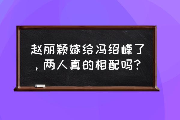 演员赵丽颖老公叫什么名字 赵丽颖嫁给冯绍峰了，两人真的相配吗？