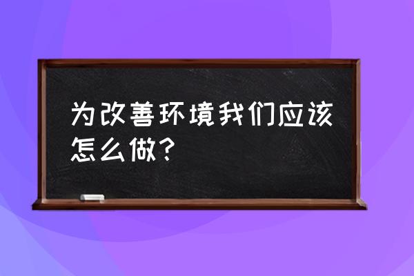 改善环境从我做起 为改善环境我们应该怎么做？