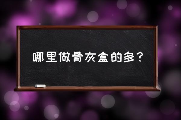 中国哪里可以做骨灰晶石 哪里做骨灰盒的多？