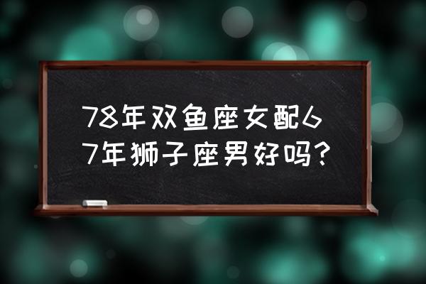 狮子男和双鱼女 绝配 78年双鱼座女配67年狮子座男好吗？