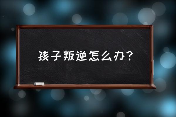 孩子叛逆行为 孩子叛逆怎么办？