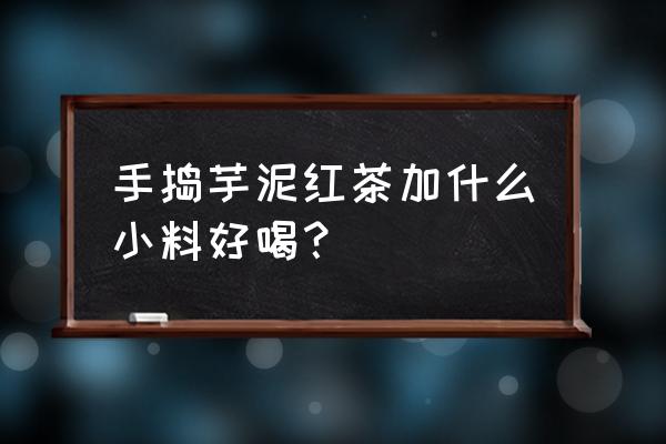 芋圆西米烧仙草加什么牛奶 手捣芋泥红茶加什么小料好喝？