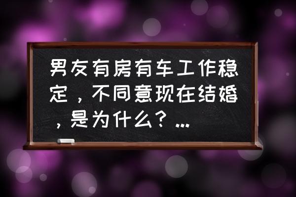 谈恋爱五六年不想结婚为什么 男友有房有车工作稳定，不同意现在结婚，是为什么？该不该分手呢？（我比他大4岁）？