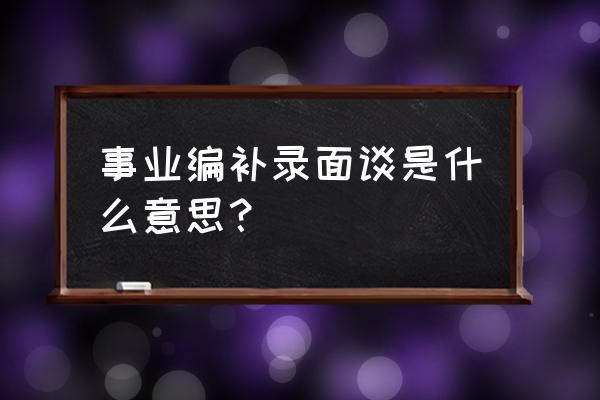 银行面试过了为什么还要面谈 事业编补录面谈是什么意思？