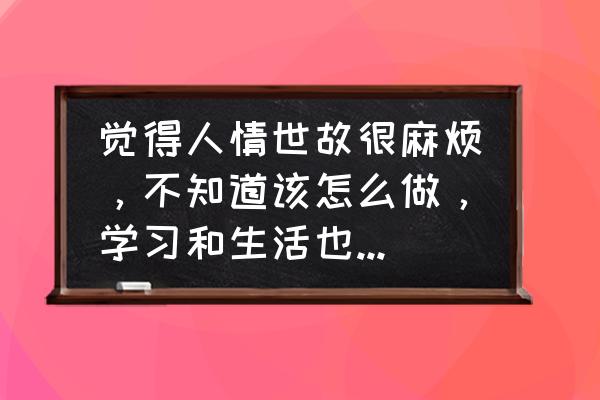 怎样面对当今社会人情世故 觉得人情世故很麻烦，不知道该怎么做，学习和生活也一片渺茫，该怎么办？