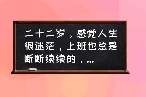 人在特别迷茫的时候应该怎么办 二十二岁，感觉人生很迷茫，上班也总是断断续续的，找不到方向怎么办？