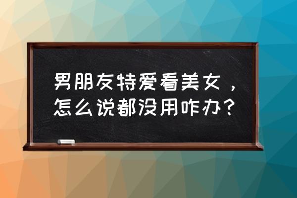 如果男朋友看美女怎么办 男朋友特爱看美女，怎么说都没用咋办？