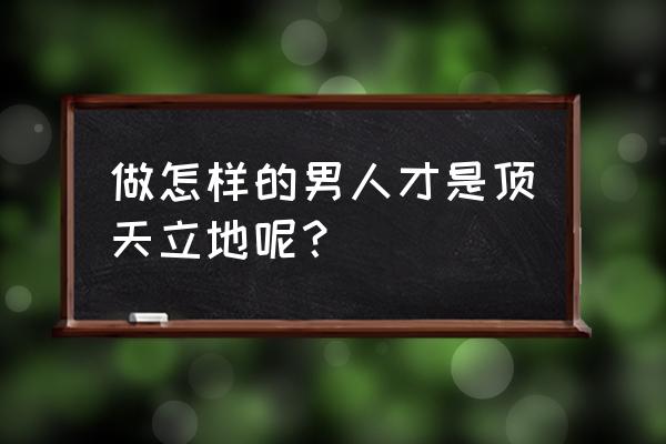 如何做一个顶天立地的男人 做怎样的男人才是顶天立地呢？