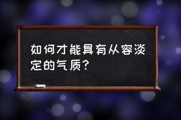 淡定从容的气质是如何培养的 如何才能具有从容淡定的气质？